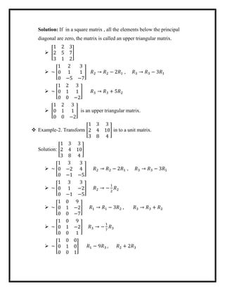 Solution: If in a square matrix , all the elements below the principal
diagonal are zero, the matrix is called an upper triangular matrix.
 [
1 2 3
2 5 7
3 1 2
]
 ~ [
1 2 3
0 1 1
0 −5 −7
] 𝑅2 → 𝑅2 − 2𝑅1 , 𝑅3 → 𝑅3 − 3𝑅1
 ~ [
1 2 3
0 1 1
0 0 −2
] 𝑅3 → 𝑅3 + 5𝑅2
 [
1 2 3
0 1 1
0 0 −2
] is an upper triangular matrix.
 Example-2. Transform [
1 3 3
2 4 10
3 8 4
] in to a unit matrix.
Solution: [
1 3 3
2 4 10
3 8 4
]
 ~ [
1 3 3
0 −2 4
0 −1 −5
] 𝑅2 → 𝑅2 − 2𝑅1 , 𝑅3 → 𝑅3 − 3𝑅1
 ~ [
1 3 3
0 1 −2
0 −1 −5
] 𝑅2 → −
1
2
𝑅2
 ~ [
1 0 9
0 1 −2
0 0 −7
] 𝑅1 → 𝑅1 − 3𝑅2 , 𝑅3 → 𝑅3 + 𝑅2
 ~ [
1 0 9
0 1 −2
0 0 1
] 𝑅3 → −
1
7
𝑅3
 ~ [
1 0 0
0 1 0
0 0 1
] 𝑅1 − 9𝑅3 , 𝑅2 + 2𝑅3
 