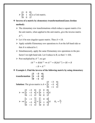  [
1 0 0
0 1 0
0 0 1
] is a Unit matrix.
 Inverse of a matrix by elementary transformations(Gauss Jordan
method):
 The elementary row transformations which reduce a square matrix 𝐴 to
the unit matrix, when applied to the unit matrix, give the inverse matrix
𝐴−1
.
 Let A be non singular square matrix. Then 𝐴 = 𝐼𝐴.
 Apply suitable Elementary row operations to 𝐴 on the left hand side so
that 𝐴 is reduced to 𝐼.
 Simultaneously, apply the same Elementary row operations to the pre-
factor I on right hand side. Let I reduce to 𝐵, so that 𝐼 = 𝐵𝐴.
 Post multiplied by 𝐴−1
, we get
𝐼𝐴−1
= 𝐵𝐴𝐴−1
⟹ 𝐴−1
= 𝐵(𝐴𝐴−1) = 𝐵𝐼 = 𝐵
∴ 𝐵 = 𝐴−1
 Example-1. Find the inverse of the following matrix by using elementary
transformation [
𝟑 −𝟑 𝟒
𝟐 −𝟑 𝟒
𝟎 −𝟏 𝟏
].
Solution: The given matrix is 𝐴 = [
3 −3 4
2 −3 4
0 −1 1
]
 ⟹ [
3 −3 4
2 −3 4
0 −1 1
] = [
1 0 0
0 1 0
0 0 1
] 𝐴
 ⟹ [
1 −1
4
3
2 −3 4
0 −1 1
] = [
1
3
0 0
0 1 0
0 0 1
] 𝐴 𝑅1 →
𝑅1
3
 