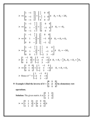  ⟹ [
1 −1
4
3
0 −1
4
3
0 −1 1
] = [
1
3
0 0
−
2
3
1 0
0 0 1
] 𝐴 𝑅2 → 𝑅2 − 2𝑅1
 ⟹ [
1 −1
4
3
0 1 −
4
3
0 −1 1
] = [
1
3
0 0
2
3
−1 0
0 0 1
] 𝐴 𝑅2 → −𝑅2
 ⟹
[
1 −1
4
3
0 1 −
4
3
0 0 −
1
3]
=
[
1
3
0 0
2
3
−1 0
2
3
−1 1]
𝐴 𝑅3 → 𝑅3 + 𝑅2
 ⟹ [
1 −1
4
3
0 1 −
4
3
0 0 1
] = [
1
3
0 0
2
3
−1 0
−2 3 −3
] 𝐴 𝑅3 → −3𝑅3
 [
1 −1 0
0 1 0
0 0 1
] = [
3 −4 4
−2 3 −4
−2 3 −3
] 𝐴 𝑅1 → 𝑅1 −
4
3
𝑅3 , 𝑅2 → 𝑅2 +
4
3
𝑅3
 ⟹ [
1 0 0
0 1 0
0 0 1
] = [
1 −1 0
−2 3 −4
−2 3 −3
] 𝐴 𝑅1 → 𝑅1 + 𝑅2
 Hence 𝐴−1
= [
1 −1 0
−2 3 −4
−3 3 −3
]
 Example-1.find the inverse of 𝑨 = [
𝟎 𝟏 𝟐
𝟏 𝟐 𝟑
𝟑 𝟏 𝟏
] by elementary row
operations.
Solution: The given matrix A is [
0 1 2
1 2 3
3 1 1
]
 ⇒ [
0 1 2
1 2 3
3 1 1
] = [
1 0 0
0 1 0
0 0 1
] 𝐴
 