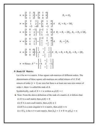  ⇒ [
1 2 3
0 1 2
3 1 1
] = [
0 1 0
1 0 0
0 0 1
] 𝑅1 ↔ 𝑅2
 ⇒ [
1 2 3
0 1 2
0 −5 −8
] = [
0 1 0
1 0 0
0 −3 1
] 𝐴 𝑅3 → 𝑅3 − 3𝑅1
 ⇒ [
1 0 −1
0 1 2
0 0 2
] = [
−2 1 0
1 0 0
5 −3 1
] 𝐴 𝑅1 → 𝑅1 − 2𝑅2, 𝑅3 → 𝑅3 + 5𝑅2
 ⇒ [
1 0 −1
0 1 2
0 0 1
] = [
−2 1 0
1 0 0
5
2
−
3
2
1
2
] 𝐴 𝑅3 →
1
2
𝑅3
 ⇒ [
1 0 0
0 1 0
0 0 1
]=[
1
2
−
1
2
1
2
−4 3 −1
5
2
−
3
2
1
2
] 𝐴 𝑅1 → 𝑅1 + 𝑅3, 𝑅2 → 𝑅2 − 2𝑅3
 ⇒ Hence 𝐴−1
= [
1
2
−
1
2
1
2
−4 3 −1
5
2
−
3
2
1
2
]
 Rank Of Matrix:
Let 𝐴 be 𝑚 × 𝑛 matrix. It has square sub-matrices of different orders. The
determinants of these square sub-matrices are called minors of 𝐴. If all
minors of order (𝑟 + 1) are zero but there is at least one non-zero minor of
order 𝑟, then 𝑟 is called the rank of 𝐴.
Symbolically, rank of 𝐴 = 𝑟 is written as 𝜌(𝐴) = 𝑟
Note: From the above definition of the rank of a matrix 𝐴, it follows that:
(i) If A is null matrix then 𝜌(𝐴) = 0
(ii) If A is not a null matrix, then 𝜌(𝐴) ≥ 1
(iii)If A is a non-singular 𝑛 × 𝑛 matrix, then 𝜌(𝐴) = 𝑛
(iv) If 𝐼 𝑛 is the 𝑛 × 𝑛 unit matrix, then |𝐼 𝑛| = 1 ≠ 0 ⟹ 𝜌(𝐼 𝑛) = 𝑛
 