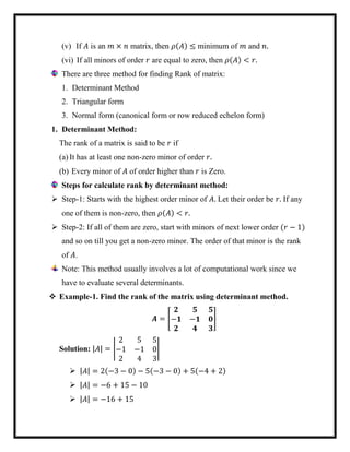 (v) If 𝐴 is an 𝑚 × 𝑛 matrix, then 𝜌(𝐴) ≤ minimum of 𝑚 and 𝑛.
(vi) If all minors of order 𝑟 are equal to zero, then 𝜌(𝐴) < 𝑟.
There are three method for finding Rank of matrix:
1. Determinant Method
2. Triangular form
3. Normal form (canonical form or row reduced echelon form)
1. Determinant Method:
The rank of a matrix is said to be 𝑟 if
(a) It has at least one non-zero minor of order 𝑟.
(b) Every minor of 𝐴 of order higher than 𝑟 is Zero.
Steps for calculate rank by determinant method:
 Step-1: Starts with the highest order minor of 𝐴. Let their order be 𝑟. If any
one of them is non-zero, then 𝜌(𝐴) < 𝑟.
 Step-2: If all of them are zero, start with minors of next lower order (𝑟 − 1)
and so on till you get a non-zero minor. The order of that minor is the rank
of 𝐴.
Note: This method usually involves a lot of computational work since we
have to evaluate several determinants.
 Example-1. Find the rank of the matrix using determinant method.
𝑨 = [
𝟐 𝟓 𝟓
−𝟏 −𝟏 𝟎
𝟐 𝟒 𝟑
]
Solution: |𝐴| = |
2 5 5
−1 −1 0
2 4 3
|
 |𝐴| = 2(−3 − 0) − 5(−3 − 0) + 5(−4 + 2)
 |𝐴| = −6 + 15 − 10
 |𝐴| = −16 + 15
 