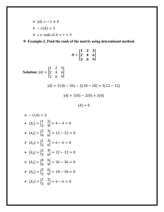  |𝐴| = −1 ≠ 0
 ∴ 𝑟(𝐴) = 3
 𝑖. 𝑒. rank of 𝐴 = 𝑟 = 3
 Example-2. Find the rank of the matrix using determinant method.
𝑨 = [
𝟏 𝟐 𝟑
𝟐 𝟒 𝟔
𝟑 𝟔 𝟗
]
Solution: |𝐴| = |
1 2 3
2 4 6
3 6 9
|
|𝐴| = 1(36 − 36) − 2(18 − 18) + 3(12 − 12)
|𝐴| = 1(0) − 2(0) + 3(0)
|𝐴| = 0
 ∴ 𝑟(𝐴) < 3
 |𝐴1| = |
1 2
2 4
| = 4 − 4 = 0
 |𝐴2| = |
2 3
4 6
| = 12 − 12 = 0
 |𝐴3| = |
1 3
2 6
| = 6 − 6 = 0
 |𝐴4| = |
2 4
3 6
| = 12 − 12 = 0
 |𝐴5| = |
4 6
6 9
| = 36 − 36 = 0
 |𝐴6| = |
2 6
3 9
| = 18 − 18 = 0
 |𝐴7| = |
1 2
3 6
| = 6 − 6 = 0
 