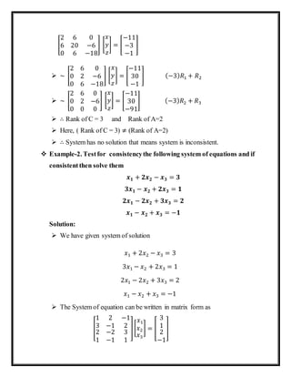 [
2 6 0
6 20 −6
0 6 −18
] [
𝑥
𝑦
𝑧
] = [
−11
−3
−1
]
 ~ [
2 6 0
0 2 −6
0 6 −18
] [
𝑥
𝑦
𝑧
] = [
−11
30
−1
] (−3) 𝑅1 + 𝑅2
 ~ [
2 6 0
0 2 −6
0 0 0
] [
𝑥
𝑦
𝑧
] = [
−11
30
−91
] (−3) 𝑅2 + 𝑅3
 ∴ Rank of C = 3 and Rank of A=2
 Here, ( Rank of C = 3) ≠ (Rank of A=2)
 ∴ System has no solution that means system is inconsistent.
 Example-2. Testfor consistencythe following system of equations and if
consistentthen solve them
𝒙 𝟏 + 𝟐𝒙 𝟐 − 𝒙 𝟑 = 𝟑
𝟑𝒙 𝟏 − 𝒙 𝟐 + 𝟐𝒙 𝟑 = 𝟏
𝟐𝒙 𝟏 − 𝟐𝒙 𝟐 + 𝟑𝒙 𝟑 = 𝟐
𝒙 𝟏 − 𝒙 𝟐 + 𝒙 𝟑 = −𝟏
Solution:
 We have given system of solution
𝑥1 + 2𝑥2 − 𝑥3 = 3
3𝑥1 − 𝑥2 + 2𝑥3 = 1
2𝑥1 − 2𝑥2 + 3𝑥3 = 2
𝑥1 − 𝑥2 + 𝑥3 = −1
 The System of equation can be written in matrix form as
[
1 2 −1
3 −1 2
2
1
−2
−1
3
1
][
𝑥1
𝑥2
𝑥3
] = [
3
1
2
−1
]
 