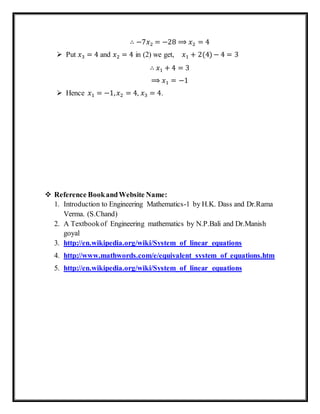 ∴ −7𝑥2 = −28 ⟹ 𝑥2 = 4
 Put 𝑥3 = 4 and 𝑥2 = 4 in (2) we get, 𝑥1 + 2(4) − 4 = 3
∴ 𝑥1 + 4 = 3
⟹ 𝑥1 = −1
 Hence 𝑥1 = −1, 𝑥2 = 4, 𝑥3 = 4.
 Reference BookandWebsite Name:
1. Introduction to Engineering Mathematics-1 by H.K. Dass and Dr.Rama
Verma. (S.Chand)
2. A Textbookof Engineering mathematics by N.P.Bali and Dr.Manish
goyal
3. http://en.wikipedia.org/wiki/System_of_linear_equations
4. http://www.mathwords.com/e/equivalent_system_of_equations.htm
5. http://en.wikipedia.org/wiki/System_of_linear_equations
 