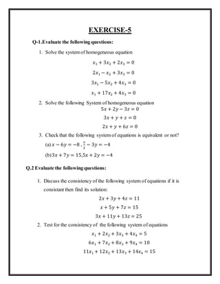 EXERCISE-5
Q-1.Evaluate the following questions:
1. Solve the system of homogeneous equation
𝑥1 + 3𝑥2 + 2𝑥3 = 0
2𝑥1 − 𝑥2 + 3𝑥3 = 0
3𝑥1 − 5𝑥2 + 4𝑥3 = 0
𝑥1 + 17𝑥2 + 4𝑥3 = 0
2. Solve the following System of homogeneous equation
5𝑥 + 2𝑦 − 3𝑧 = 0
3𝑥 + 𝑦 + 𝑧 = 0
2𝑥 + 𝑦 + 6𝑧 = 0
3. Check that the following system of equations is equivalent or not?
(a) 𝑥 − 6𝑦 = −8 ,
𝑥
2
− 3𝑦 = −4
(b)3𝑥 + 7𝑦 = 15,5𝑥 + 2𝑦 = −4
Q.2 Evaluate the following questions:
1. Discuss the consistency of the following system of equations if it is
consistant then find its solution:
2𝑥 + 3𝑦 + 4𝑧 = 11
𝑥 + 5𝑦 + 7𝑧 = 15
3𝑥 + 11𝑦 + 13𝑧 = 25
2. Test for the consistency of the following system of equations
𝑥1 + 2𝑥2 + 3𝑥3 + 4𝑥4 = 5
6𝑥1 + 7𝑥2 + 8𝑥3 + 9𝑥4 = 10
11𝑥1 + 12𝑥2 + 13𝑥3 + 14𝑥4 = 15
 