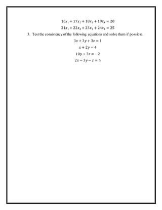 16𝑥1 + 17𝑥2 + 18𝑥3 + 19𝑥4 = 20
21𝑥1 + 22𝑥2 + 23𝑥3 + 24𝑥4 = 25
3. Test the consistency of the following equations and solve them if possible.
3𝑥 + 3𝑦 + 3𝑧 = 1
𝑥 + 2𝑦 = 4
10𝑦 + 3𝑧 = −2
2𝑥 − 3𝑦 − 𝑧 = 5
 