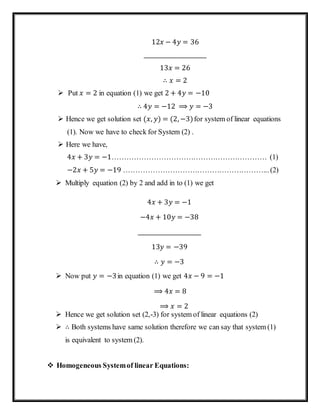 12𝑥 − 4𝑦 = 36
_______________________
13𝑥 = 26
∴ 𝑥 = 2
 Put 𝑥 = 2 in equation (1) we get 2 + 4𝑦 = −10
∴ 4𝑦 = −12 ⟹ 𝑦 = −3
 Hence we get solution set (𝑥, 𝑦) = (2, −3)for system of linear equations
(1). Now we have to check for System (2) .
 Here we have,
4𝑥 + 3𝑦 = −1……………………………………………………… (1)
−2𝑥 + 5𝑦 = −19 …………………………………………………... (2)
 Multiply equation (2) by 2 and add in to (1) we get
4𝑥 + 3𝑦 = −1
−4𝑥 + 10𝑦 = −38
_______________________
13𝑦 = −39
∴ 𝑦 = −3
 Now put 𝑦 = −3in equation (1) we get 4𝑥 − 9 = −1
⟹ 4𝑥 = 8
⟹ 𝑥 = 2
 Hence we get solution set (2,-3) for system of linear equations (2)
 ∴ Both systems have same solution therefore we can say that system (1)
is equivalent to system (2).
 Homogeneous Systemof linear Equations:
 
