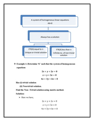  Example-1. Determine ‘b’ such that the system of homogeneous
equations
𝟐𝒙 + 𝒚 + 𝟐𝒛 = 𝟎
𝒙 + 𝒚 + 𝟑𝒛 = 𝟎
𝟒𝒙 + 𝟑𝒚 + 𝒃𝒛 = 𝟎
Has (i) trivial solution
(ii) Non-trivial solution.
Find the Non–Trivial solution using matrix method.
Solution:
 Here we have,
2𝑥 + 𝑦 + 2𝑧 = 0
𝑥 + 𝑦 + 3𝑧 = 0
4𝑥 + 3𝑦 + 𝑏𝑧 = 0
A systemof homogeneous linear equations
AX=0
Always has a solution
If R(A) equal to n
Unique or trivial solution
If R(A) less than n
Infiniteno. of non trivial
solution
 