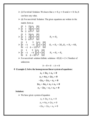 (i) For trivial Solution: We know that 𝑥 = 0, 𝑦 = 0 𝑎𝑛𝑑 𝑧 = 0. So, b
can have any value.
 (ii) For non trivial Solution: The given equations are written in the
matrix form as
 [
2 1 2
1 1 3
4 3 𝑏
][
𝑥
𝑦
𝑧
] = [
0
0
0
]
 [
1 1 3
2 1 2
4 3 𝑏
][
𝑥
𝑦
𝑧
] = [
0
0
0
] 𝑅1 ↔ 𝑅2
 [
1 1 3
0 −1 −4
0 −1 𝑏 − 12
][
𝑥
𝑦
𝑧
] = [
0
0
0
] 𝑅2 → 𝑅2 − 2𝑅1,𝑅3 → 𝑅3 − 4𝑅1
 [
1 1 3
0 −1 −4
0 0 𝑏 − 8
][
𝑥
𝑦
𝑧
] = [
0
0
0
] 𝑅3 → 𝑅3 − 𝑅2
 For non trivial solution Infinite solutions =𝑅( 𝐴) = 2 < Number of
unknowns
𝑏 − 8 = 0 ∴ 𝑏 = 8
 Example-2. Solve the homogeneous linearsystem of equations:
𝒙 𝟏 + 𝟑𝒙 𝟐 + 𝒙 𝟒 = 𝟎
𝒙 𝟏 + 𝟒𝒙 𝟐 + 𝟐𝒙 𝟑 = 𝟎
−𝟐𝒙 𝟐 − 𝟐𝒙 𝟑 − 𝒙 𝟒 = 𝟎
𝟐𝒙 𝟏 − 𝟒𝒙 𝟐 + 𝒙 𝟑 + 𝒙 𝟒 = 𝟎
𝒙 𝟏 − 𝟐𝒙 𝟐 − 𝒙 𝟑 + 𝒙 𝟒 = 𝟎
Solution:
 We have given system of equation
𝑥1 + 3𝑥2 + 𝑥4 = 0
𝑥1 + 4𝑥2 + 2𝑥3 = 0
−2𝑥2 − 2𝑥3 − 𝑥4 = 0
 