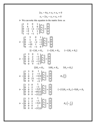 2𝑥1 − 4𝑥2 + 𝑥3 + 𝑥4 = 0
𝑥1 − 2𝑥2 − 𝑥3 + 𝑥4 = 0
 We can write this equation in the matrix form as
[
1 3 0
1 4 2
0
2
1
−2
−4
−2
−2
1
−1
1
0
−1
1
1 ]
[
𝑥1
𝑥2
𝑥3
𝑥4
] =
[
0
0
0
0
0]
 ~
[
1 3 0
0 1 2
0
0
0
−2
−10
−5
−2
1
−1
1
−1
−1
−1
0 ]
[
𝑥1
𝑥2
𝑥3
𝑥4
] =
[
0
0
0
0
0]
{(−1) 𝑅1 + 𝑅2, (−2) 𝑅1 + 𝑅4, (−1) 𝑅1 + 𝑅5}
 ~
[
1 3 0
0 1 2
0
0
0
0
0
0
2
21
9
1
−1
−3
−11
−5 ]
[
𝑥1
𝑥2
𝑥3
𝑥4
] =
[
0
0
0
0
0]
{2𝑅2 + 𝑅3, 10𝑅2 + 𝑅4, 5𝑅2 + 𝑅5}
 ~
[
1 3 0
0 1 2
0
0
0
0
0
0
1
21
9
1
−1
−3/2
−11
−5 ]
[
𝑥1
𝑥2
𝑥3
𝑥4
] =
[
0
0
0
0
0]
𝑅3 (
1
2
)
 ~
[
1 3 0
0 1 2
0
0
0
0
0
0
1
0
0
1
−1
−3/2
−85/2
−37/2]
[
𝑥1
𝑥2
𝑥3
𝑥4
] =
[
0
0
0
0
0]
(−21) 𝑅3 + 𝑅4,(−9) 𝑅3 + 𝑅5
 ~
[
1 3 0
0 1 2
0
0
0
0
0
0
1
0
0
1
−1
−3/2
1
−37/2]
[
𝑥1
𝑥2
𝑥3
𝑥4
] =
[
0
0
0
0
0]
𝑅4 (−
2
85
)
 