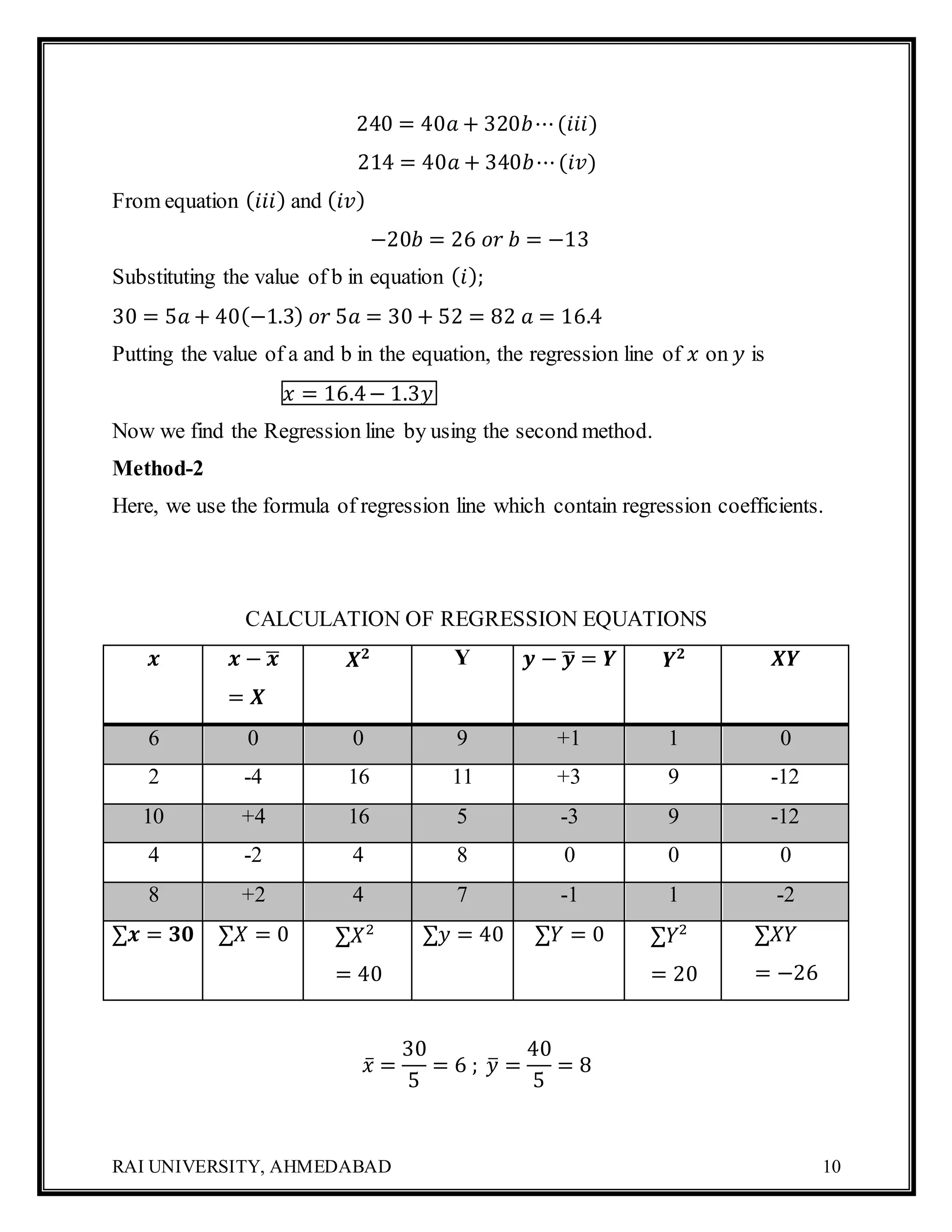 RAI UNIVERSITY, AHMEDABAD 10
240 = 40𝑎 + 320𝑏⋯(𝑖𝑖𝑖)
214 = 40𝑎 + 340𝑏⋯(𝑖𝑣)
From equation ( 𝑖𝑖𝑖) and ( 𝑖𝑣)
−20𝑏 = 26 𝑜𝑟 𝑏 = −13
Substituting the value of b in equation ( 𝑖);
30 = 5𝑎 + 40(−1.3) 𝑜𝑟 5𝑎 = 30 + 52 = 82 𝑎 = 16.4
Putting the value of a and b in the equation, the regression line of 𝑥 on 𝑦 is
𝑥 = 16.4− 1.3𝑦
Now we find the Regression line by using the second method.
Method-2
Here, we use the formula of regression line which contain regression coefficients.
CALCULATION OF REGRESSION EQUATIONS
𝒙 𝒙 − 𝒙̅
= 𝑿
𝑿 𝟐 Y 𝒚 − 𝒚̅ = 𝒀 𝒀 𝟐 𝑿𝒀
6 0 0 9 +1 1 0
2 -4 16 11 +3 9 -12
10 +4 16 5 -3 9 -12
4 -2 4 8 0 0 0
8 +2 4 7 -1 1 -2
∑𝒙 = 𝟑𝟎 ∑𝑋 = 0 ∑𝑋2
= 40
∑𝑦 = 40 ∑𝑌 = 0 ∑𝑌2
= 20
∑𝑋𝑌
= −26
𝑥̅ =
30
5
= 6 ; 𝑦̅ =
40
5
= 8
 