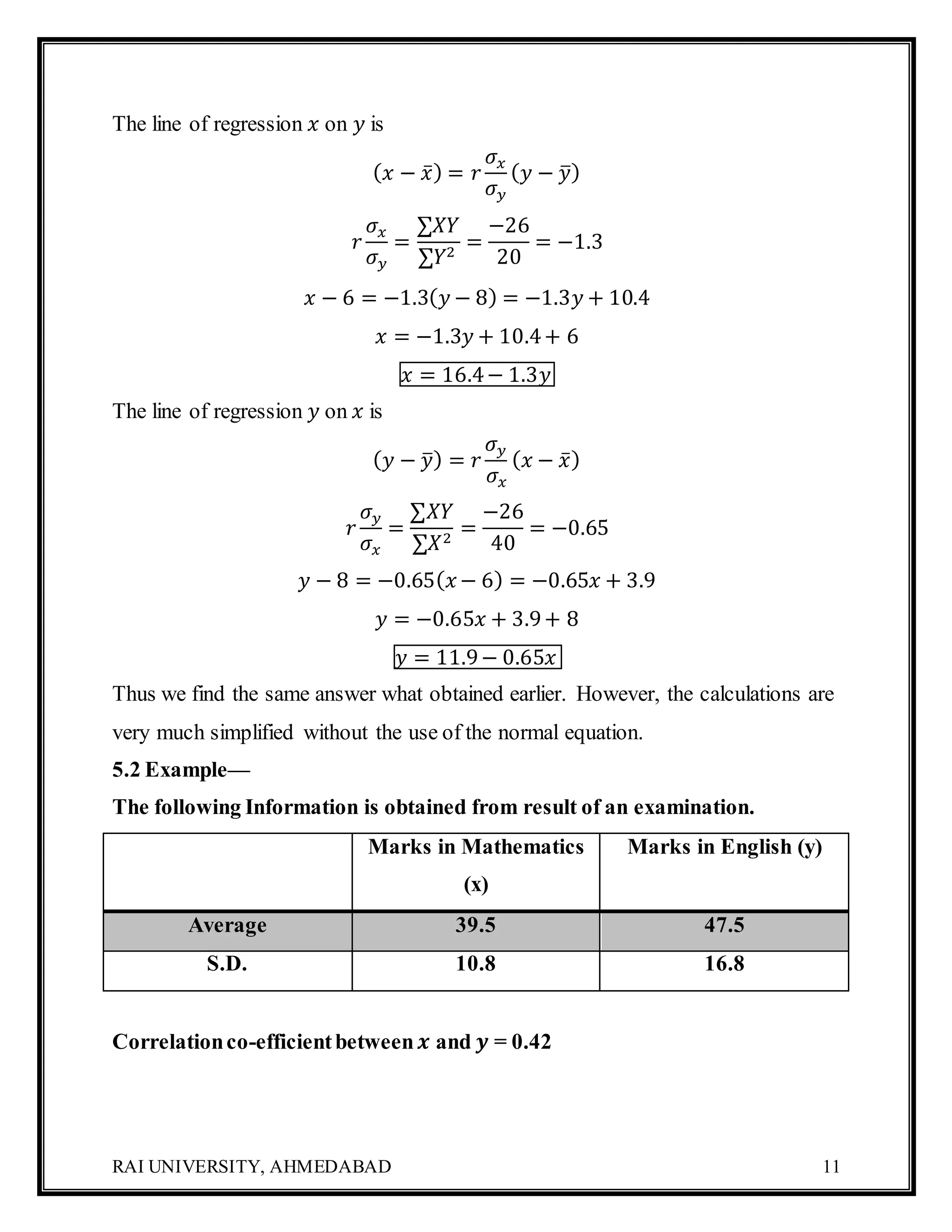 RAI UNIVERSITY, AHMEDABAD 11
The line of regression 𝑥 on 𝑦 is
( 𝑥 − 𝑥̅) = 𝑟
𝜎𝑥
𝜎 𝑦
( 𝑦 − 𝑦̅)
𝑟
𝜎𝑥
𝜎 𝑦
=
∑𝑋𝑌
∑𝑌2
=
−26
20
= −1.3
𝑥 − 6 = −1.3( 𝑦 − 8) = −1.3𝑦 + 10.4
𝑥 = −1.3𝑦 + 10.4+ 6
𝑥 = 16.4− 1.3𝑦
The line of regression 𝑦 on 𝑥 is
( 𝑦 − 𝑦̅) = 𝑟
𝜎 𝑦
𝜎𝑥
( 𝑥 − 𝑥̅)
𝑟
𝜎 𝑦
𝜎𝑥
=
∑𝑋𝑌
∑𝑋2
=
−26
40
= −0.65
𝑦 − 8 = −0.65( 𝑥 − 6) = −0.65𝑥 + 3.9
𝑦 = −0.65𝑥 + 3.9+ 8
𝑦 = 11.9− 0.65𝑥
Thus we find the same answer what obtained earlier. However, the calculations are
very much simplified without the use of the normal equation.
5.2 Example—
The following Information is obtained from result of an examination.
Marks in Mathematics
(x)
Marks in English (y)
Average 39.5 47.5
S.D. 10.8 16.8
Correlationco-efficientbetween 𝒙 and 𝒚 = 0.42
 