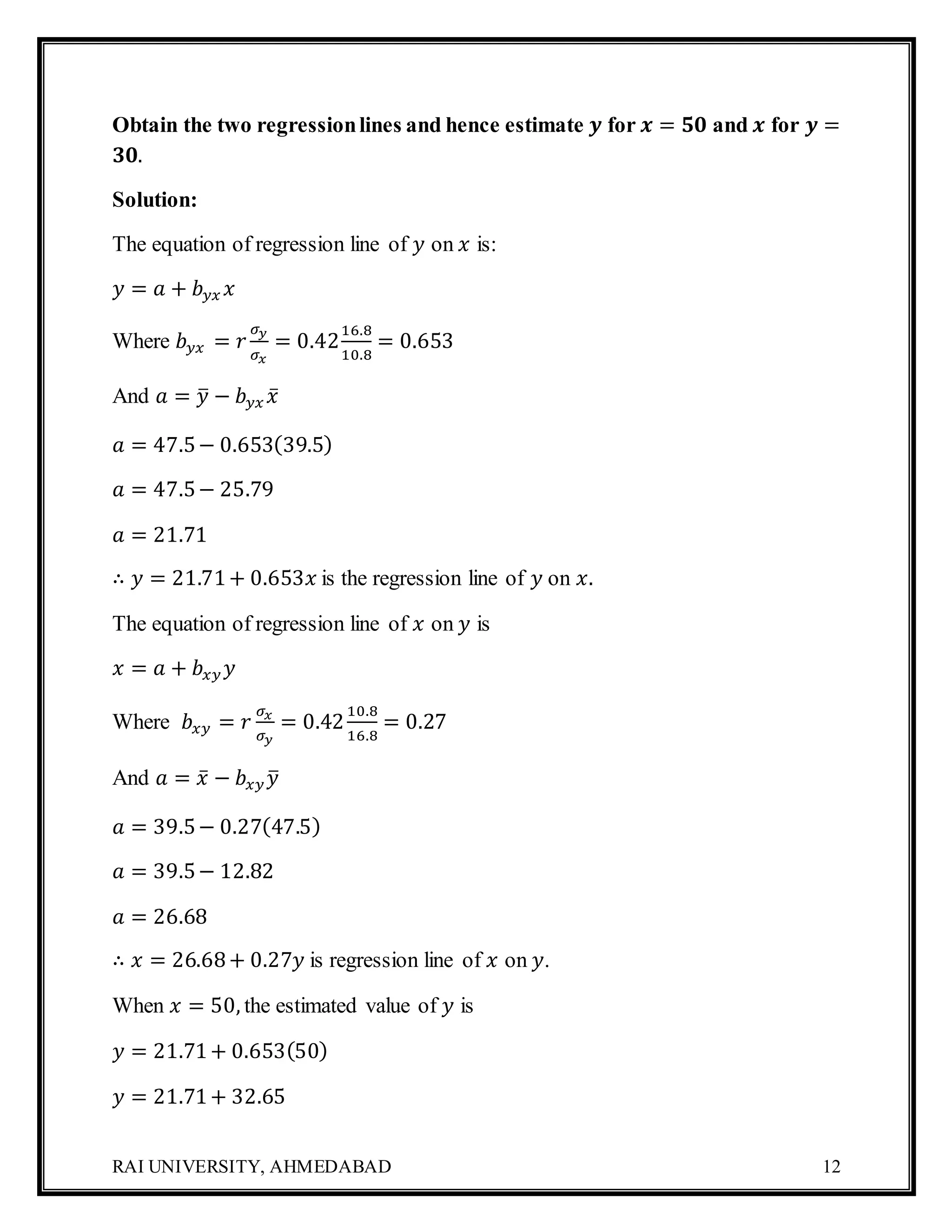 RAI UNIVERSITY, AHMEDABAD 12
Obtain the two regressionlines and hence estimate 𝒚 for 𝒙 = 𝟓𝟎 and 𝒙 for 𝒚 =
𝟑𝟎.
Solution:
The equation of regression line of 𝑦 on 𝑥 is:
𝑦 = 𝑎 + 𝑏 𝑦𝑥 𝑥
Where 𝑏 𝑦𝑥 = 𝑟
𝜎 𝑦
𝜎 𝑥
= 0.42
16.8
10.8
= 0.653
And 𝑎 = 𝑦̅ − 𝑏 𝑦𝑥 𝑥̅
𝑎 = 47.5− 0.653(39.5)
𝑎 = 47.5− 25.79
𝑎 = 21.71
∴ 𝑦 = 21.71+ 0.653𝑥 is the regression line of 𝑦 on 𝑥.
The equation of regression line of 𝑥 on 𝑦 is
𝑥 = 𝑎 + 𝑏𝑥𝑦 𝑦
Where 𝑏𝑥𝑦 = 𝑟
𝜎 𝑥
𝜎 𝑦
= 0.42
10.8
16.8
= 0.27
And 𝑎 = 𝑥̅ − 𝑏𝑥𝑦 𝑦̅
𝑎 = 39.5− 0.27(47.5)
𝑎 = 39.5− 12.82
𝑎 = 26.68
∴ 𝑥 = 26.68+ 0.27𝑦 is regression line of 𝑥 on 𝑦.
When 𝑥 = 50, the estimated value of 𝑦 is
𝑦 = 21.71+ 0.653(50)
𝑦 = 21.71+ 32.65
 