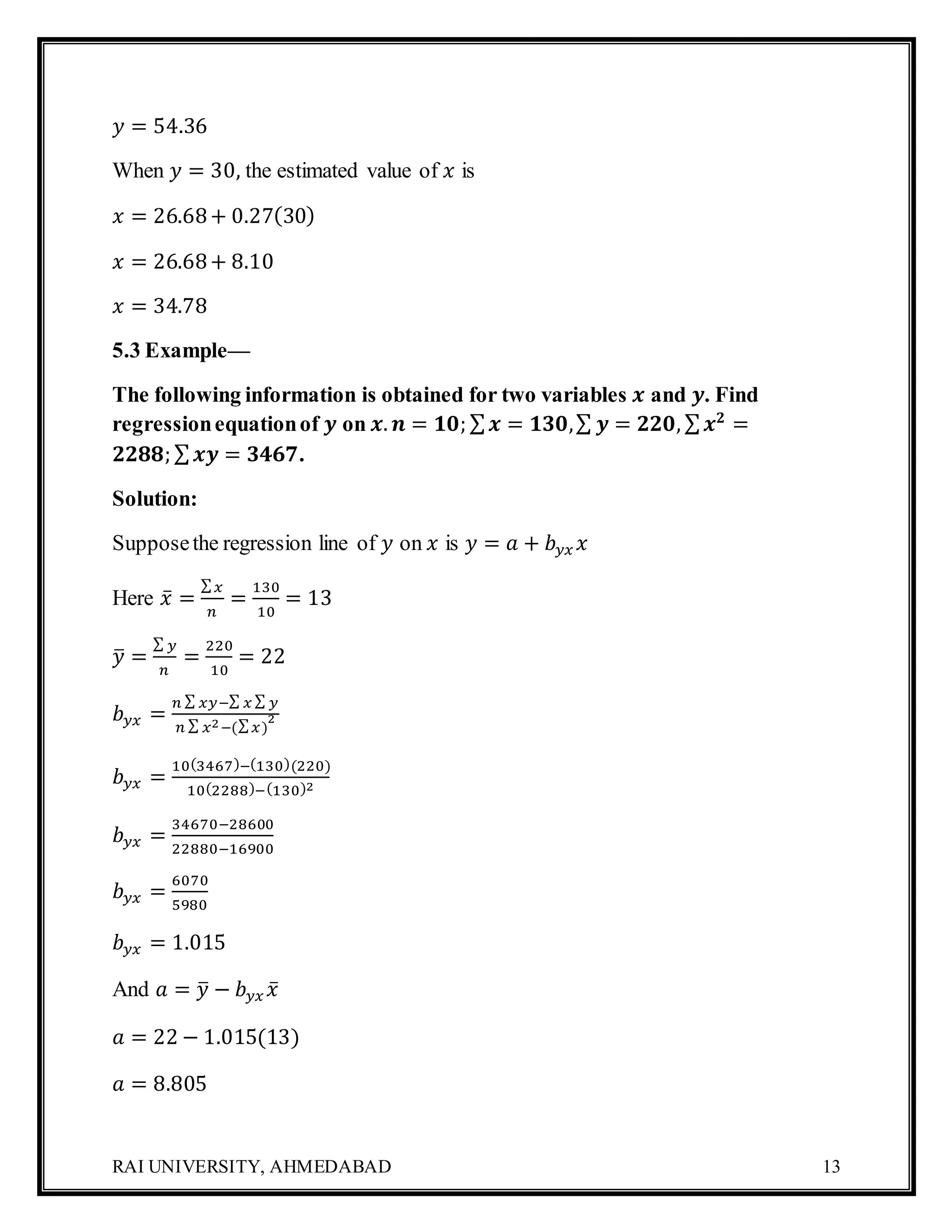 RAI UNIVERSITY, AHMEDABAD 13
𝑦 = 54.36
When 𝑦 = 30, the estimated value of 𝑥 is
𝑥 = 26.68+ 0.27(30)
𝑥 = 26.68+ 8.10
𝑥 = 34.78
5.3 Example—
The following information is obtained for two variables 𝒙 and 𝒚. Find
regressionequationof 𝒚 on 𝒙. 𝒏 = 𝟏𝟎; ∑ 𝒙 = 𝟏𝟑𝟎,∑ 𝒚 = 𝟐𝟐𝟎, ∑ 𝒙 𝟐
=
𝟐𝟐𝟖𝟖; ∑ 𝒙𝒚 = 𝟑𝟒𝟔𝟕.
Solution:
Supposethe regression line of 𝑦 on 𝑥 is 𝑦 = 𝑎 + 𝑏 𝑦𝑥 𝑥
Here 𝑥̅ =
∑ 𝑥
𝑛
=
130
10
= 13
𝑦̅ =
∑ 𝑦
𝑛
=
220
10
= 22
𝑏 𝑦𝑥 =
𝑛 ∑ 𝑥𝑦−∑ 𝑥 ∑ 𝑦
𝑛 ∑ 𝑥2−(∑ 𝑥)
2
𝑏 𝑦𝑥 =
10(3467)−(130)(220)
10(2288)−(130)2
𝑏 𝑦𝑥 =
34670−28600
22880−16900
𝑏 𝑦𝑥 =
6070
5980
𝑏 𝑦𝑥 = 1.015
And 𝑎 = 𝑦̅ − 𝑏 𝑦𝑥 𝑥̅
𝑎 = 22 − 1.015(13)
𝑎 = 8.805
 