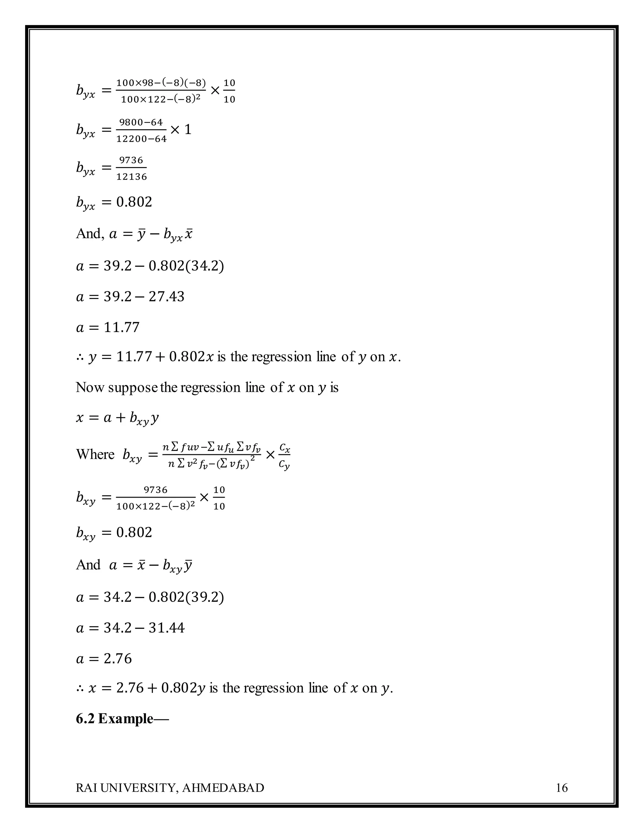 RAI UNIVERSITY, AHMEDABAD 16
𝑏 𝑦𝑥 =
100×98−(−8)(−8)
100×122−(−8)2
×
10
10
𝑏 𝑦𝑥 =
9800−64
12200−64
× 1
𝑏 𝑦𝑥 =
9736
12136
𝑏 𝑦𝑥 = 0.802
And, 𝑎 = 𝑦̅ − 𝑏 𝑦𝑥 𝑥̅
𝑎 = 39.2− 0.802(34.2)
𝑎 = 39.2− 27.43
𝑎 = 11.77
∴ 𝑦 = 11.77+ 0.802𝑥 is the regression line of 𝑦 on 𝑥.
Now supposethe regression line of 𝑥 on 𝑦 is
𝑥 = 𝑎 + 𝑏𝑥𝑦 𝑦
Where 𝑏𝑥𝑦 =
𝑛 ∑ 𝑓𝑢𝑣−∑ 𝑢𝑓𝑢 ∑ 𝑣𝑓𝑣
𝑛 ∑ 𝑣2 𝑓𝑣−(∑ 𝑣𝑓𝑣)
2 ×
𝐶 𝑥
𝐶 𝑦
𝑏𝑥𝑦 =
9736
100×122−(−8)2
×
10
10
𝑏𝑥𝑦 = 0.802
And 𝑎 = 𝑥̅ − 𝑏𝑥𝑦 𝑦̅
𝑎 = 34.2− 0.802(39.2)
𝑎 = 34.2− 31.44
𝑎 = 2.76
∴ 𝑥 = 2.76 + 0.802𝑦 is the regression line of 𝑥 on 𝑦.
6.2 Example—
 
