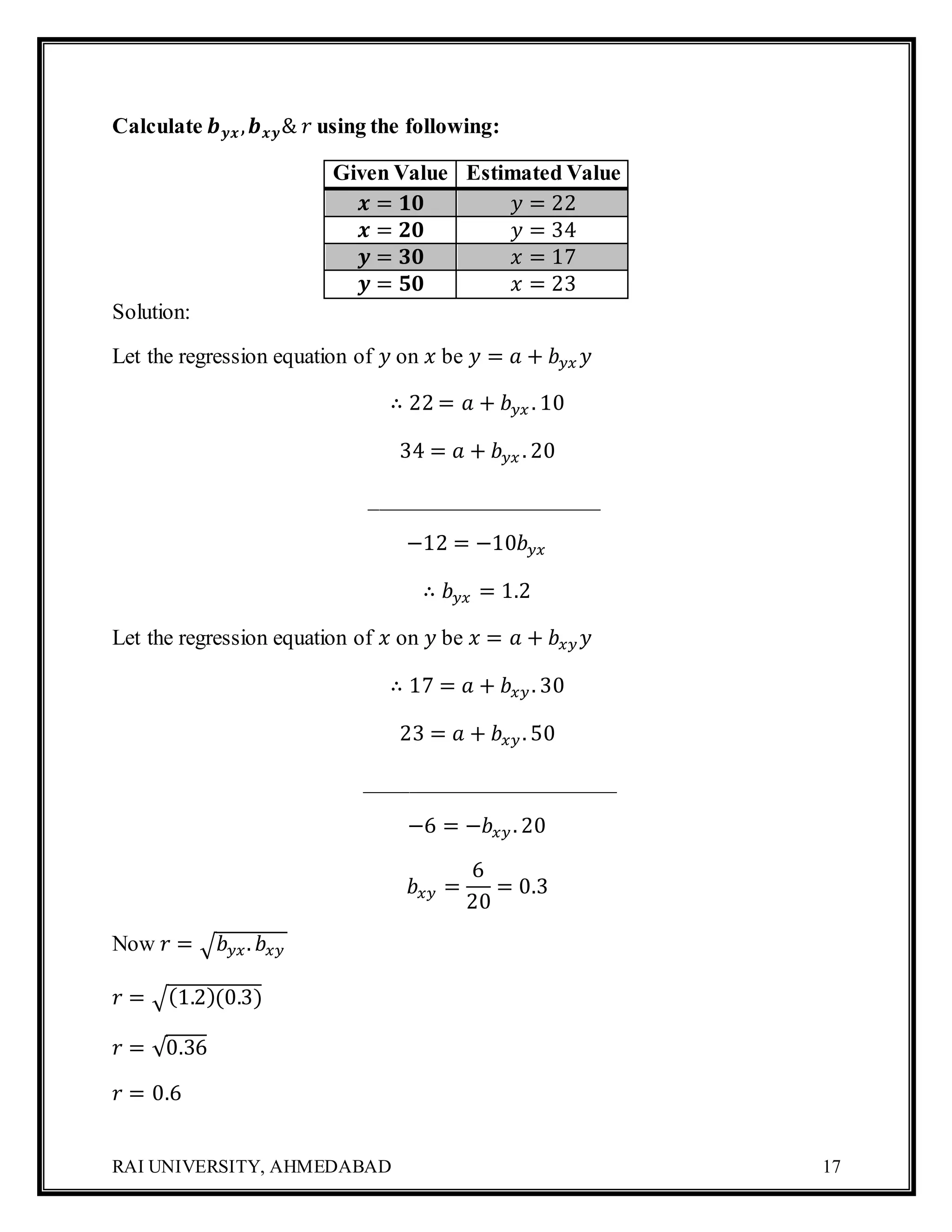 RAI UNIVERSITY, AHMEDABAD 17
Calculate 𝒃 𝒚𝒙, 𝒃 𝒙𝒚& 𝑟 using the following:
Given Value Estimated Value
𝒙 = 𝟏𝟎 𝑦 = 22
𝒙 = 𝟐𝟎 𝑦 = 34
𝒚 = 𝟑𝟎 𝑥 = 17
𝒚 = 𝟓𝟎 𝑥 = 23
Solution:
Let the regression equation of 𝑦 on 𝑥 be 𝑦 = 𝑎 + 𝑏 𝑦𝑥 𝑦
∴ 22 = 𝑎 + 𝑏 𝑦𝑥 . 10
34 = 𝑎 + 𝑏 𝑦𝑥 . 20
_____________________
−12 = −10𝑏 𝑦𝑥
∴ 𝑏 𝑦𝑥 = 1.2
Let the regression equation of 𝑥 on 𝑦 be 𝑥 = 𝑎 + 𝑏𝑥𝑦 𝑦
∴ 17 = 𝑎 + 𝑏𝑥𝑦. 30
23 = 𝑎 + 𝑏𝑥𝑦. 50
_______________________
−6 = −𝑏𝑥𝑦. 20
𝑏𝑥𝑦 =
6
20
= 0.3
Now 𝑟 = √ 𝑏 𝑦𝑥. 𝑏𝑥𝑦
𝑟 = √(1.2)(0.3)
𝑟 = √0.36
𝑟 = 0.6
 