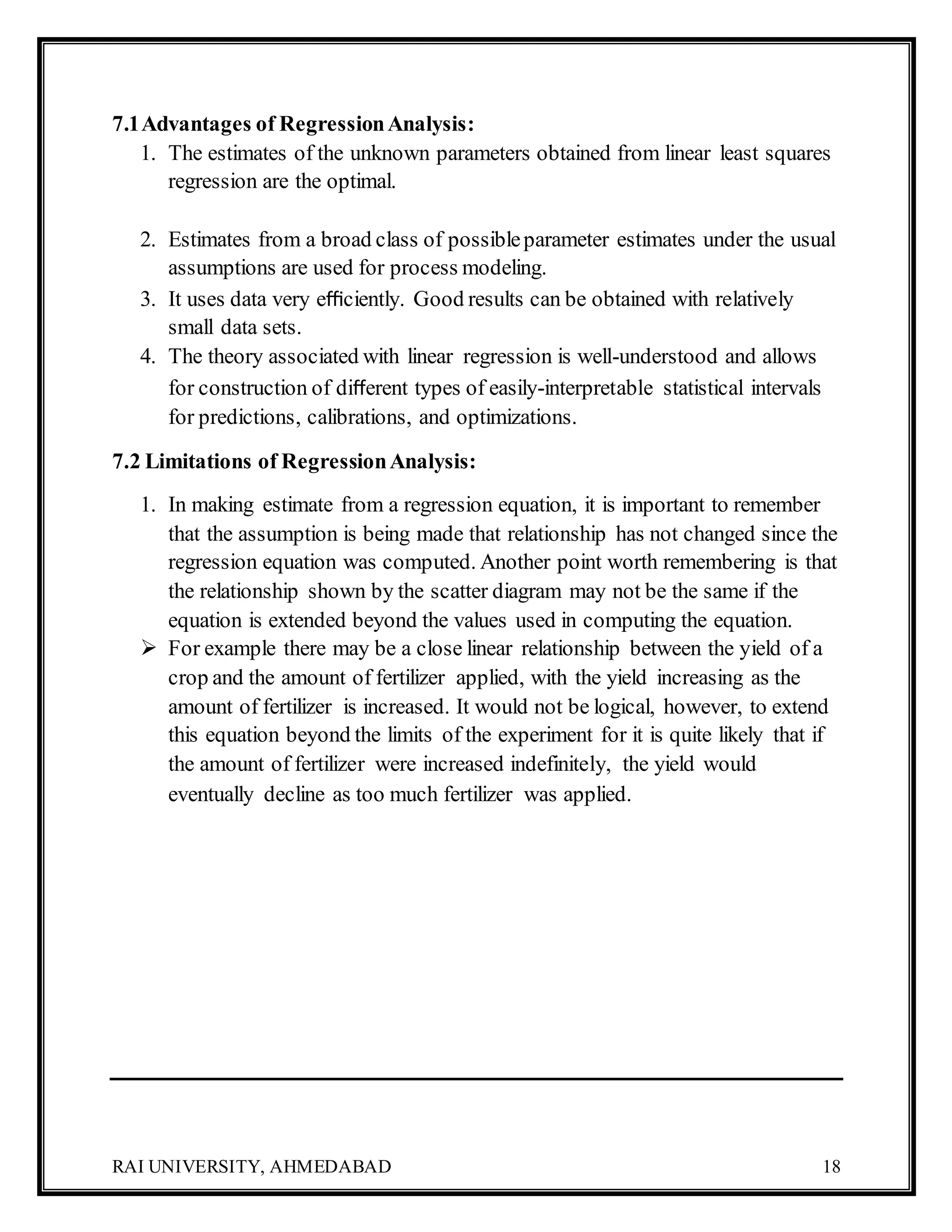 RAI UNIVERSITY, AHMEDABAD 18
7.1Advantages of RegressionAnalysis:
1. The estimates of the unknown parameters obtained from linear least squares
regression are the optimal.
2. Estimates from a broad class of possibleparameter estimates under the usual
assumptions are used for process modeling.
3. It uses data very eﬃciently. Good results can be obtained with relatively
small data sets.
4. The theory associated with linear regression is well-understood and allows
for construction of diﬀerent types of easily-interpretable statistical intervals
for predictions, calibrations, and optimizations.
7.2 Limitations of RegressionAnalysis:
1. In making estimate from a regression equation, it is important to remember
that the assumption is being made that relationship has not changed since the
regression equation was computed. Another point worth remembering is that
the relationship shown by the scatter diagram may not be the same if the
equation is extended beyond the values used in computing the equation.
 For example there may be a close linear relationship between the yield of a
crop and the amount of fertilizer applied, with the yield increasing as the
amount of fertilizer is increased. It would not be logical, however, to extend
this equation beyond the limits of the experiment for it is quite likely that if
the amount of fertilizer were increased indefinitely, the yield would
eventually decline as too much fertilizer was applied.
 