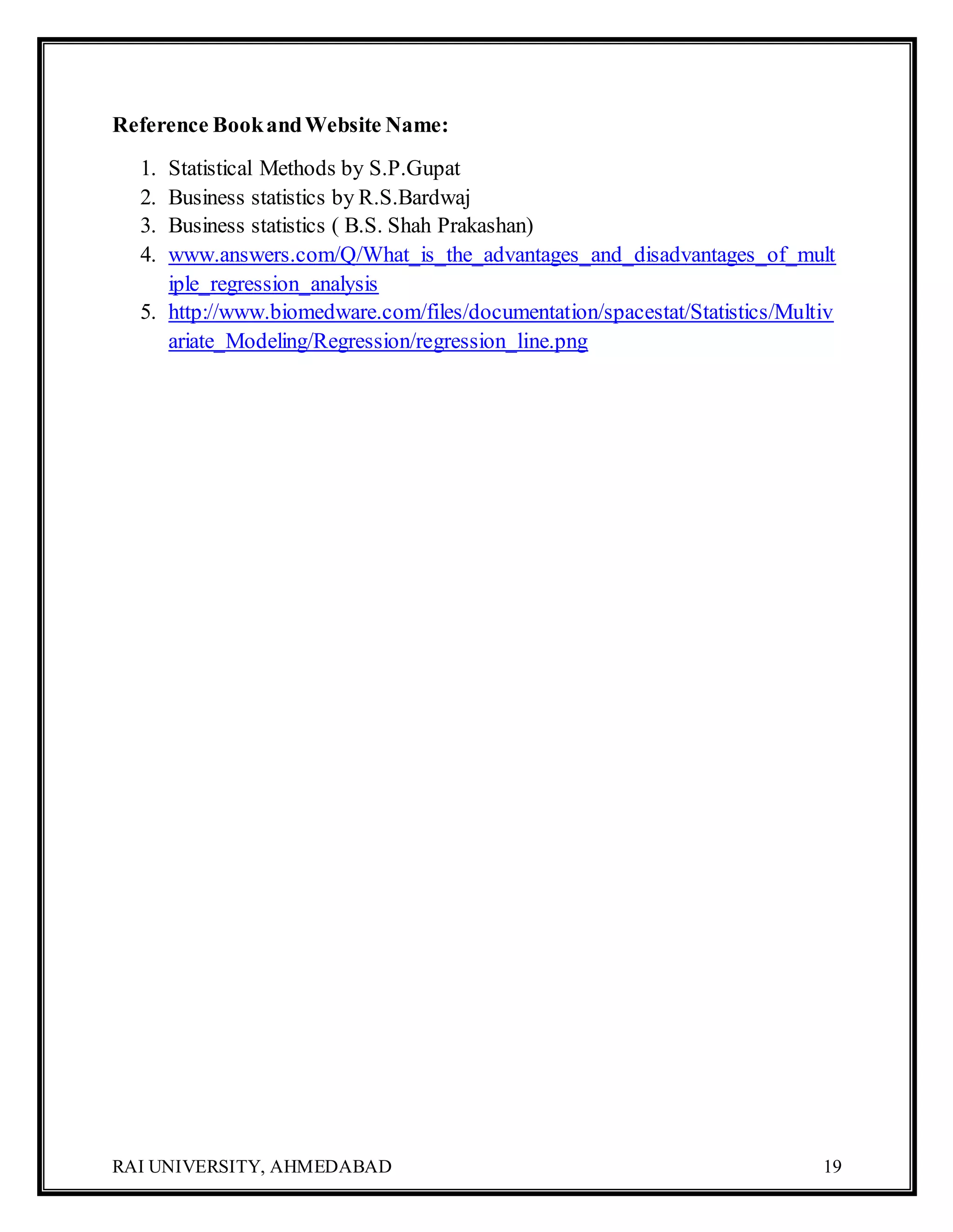 RAI UNIVERSITY, AHMEDABAD 19
Reference BookandWebsite Name:
1. Statistical Methods by S.P.Gupat
2. Business statistics by R.S.Bardwaj
3. Business statistics ( B.S. Shah Prakashan)
4. www.answers.com/Q/What_is_the_advantages_and_disadvantages_of_mult
iple_regression_analysis
5. http://www.biomedware.com/files/documentation/spacestat/Statistics/Multiv
ariate_Modeling/Regression/regression_line.png
 