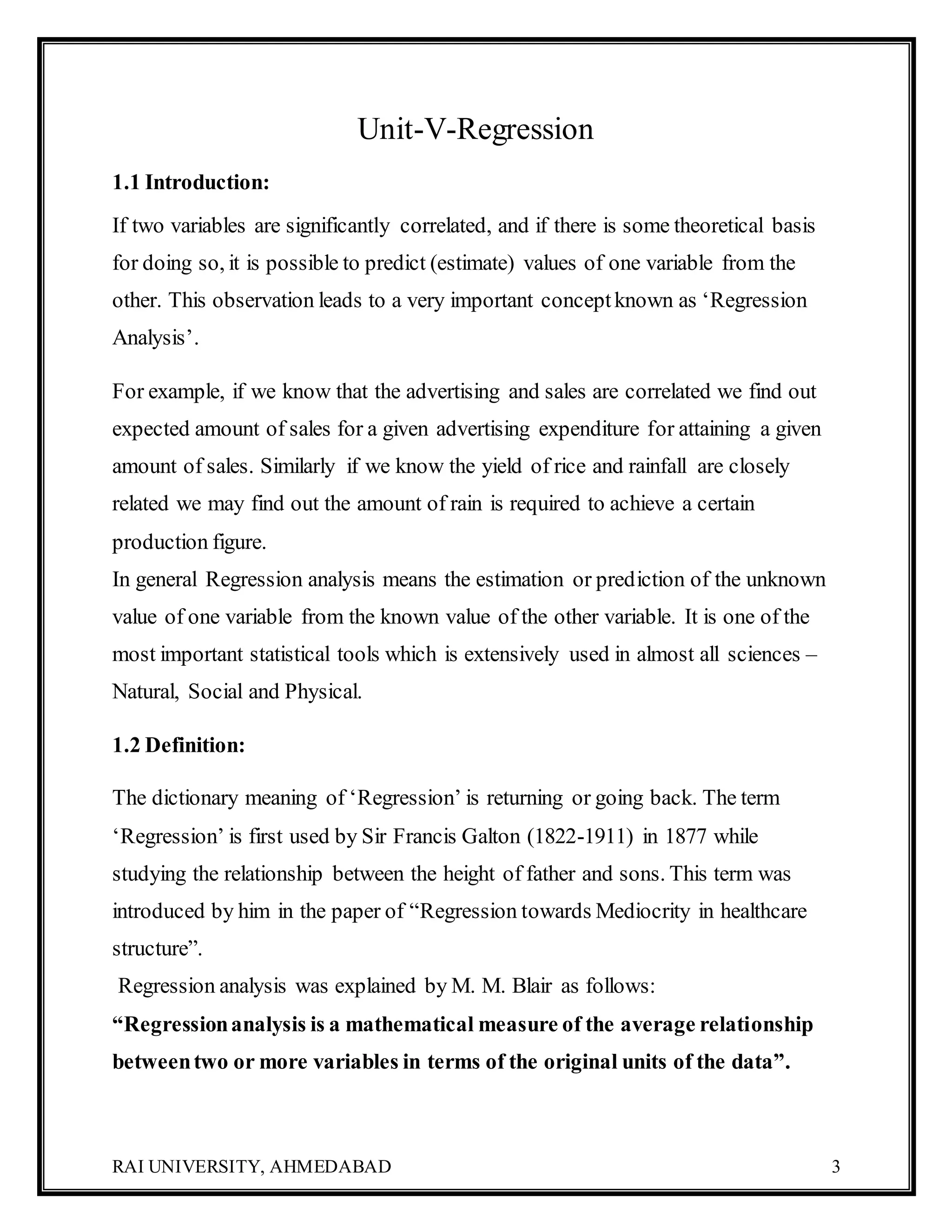 RAI UNIVERSITY, AHMEDABAD 3
Unit-V-Regression
1.1 Introduction:
If two variables are significantly correlated, and if there is some theoretical basis
for doing so, it is possible to predict (estimate) values of one variable from the
other. This observation leads to a very important conceptknown as ‘Regression
Analysis’.
For example, if we know that the advertising and sales are correlated we find out
expected amount of sales for a given advertising expenditure for attaining a given
amount of sales. Similarly if we know the yield of rice and rainfall are closely
related we may find out the amount of rain is required to achieve a certain
production figure.
In general Regression analysis means the estimation or prediction of the unknown
value of one variable from the known value of the other variable. It is one of the
most important statistical tools which is extensively used in almost all sciences –
Natural, Social and Physical.
1.2 Definition:
The dictionary meaning of ‘Regression’ is returning or going back. The term
‘Regression’ is first used by Sir Francis Galton (1822-1911) in 1877 while
studying the relationship between the height of father and sons. This term was
introduced by him in the paper of “Regression towards Mediocrity in healthcare
structure”.
Regression analysis was explained by M. M. Blair as follows:
“Regressionanalysis is a mathematical measure of the average relationship
betweentwo or more variables in terms of the original units of the data”.
 