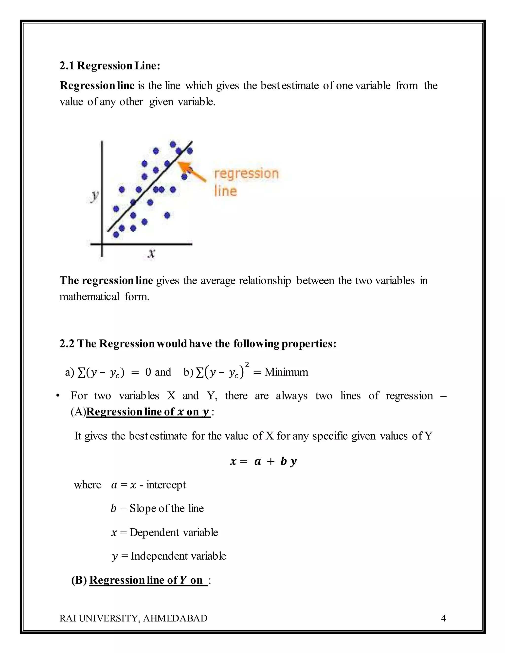 RAI UNIVERSITY, AHMEDABAD 4
2.1 RegressionLine:
Regressionline is the line which gives the bestestimate of one variable from the
value of any other given variable.
The regressionline gives the average relationship between the two variables in
mathematical form.
2.2 The Regressionwouldhave the following properties:
a) ∑(𝑦 – 𝑦𝑐) = 0 and b) ∑(𝑦 – 𝑦𝑐)
2
= Minimum
• For two variables X and Y, there are always two lines of regression –
(A)Regressionline of 𝒙 on 𝒚 :
It gives the bestestimate for the value of X for any specific given values of Y
𝒙 = 𝒂 + 𝒃 𝒚
where 𝑎 = 𝑥 - intercept
𝑏 = Slope of the line
𝑥 = Dependent variable
𝑦 = Independent variable
(B) Regressionline of 𝒀 on :
 