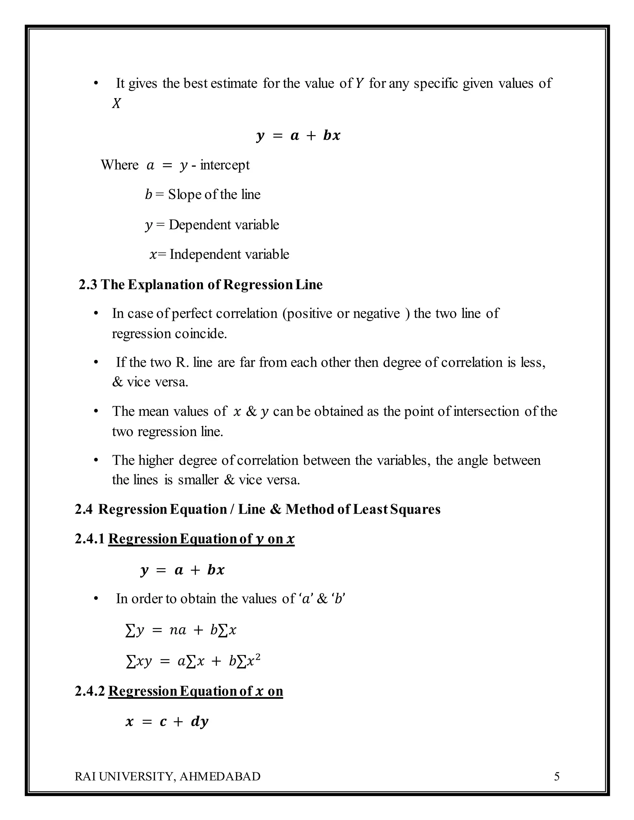 RAI UNIVERSITY, AHMEDABAD 5
• It gives the best estimate for the value of 𝑌 for any specific given values of
𝑋
𝒚 = 𝒂 + 𝒃𝒙
Where 𝑎 = 𝑦 - intercept
𝑏 = Slope of the line
𝑦 = Dependent variable
𝑥= Independent variable
2.3 The Explanation of RegressionLine
• In case of perfect correlation (positive or negative ) the two line of
regression coincide.
• If the two R. line are far from each other then degree of correlation is less,
& vice versa.
• The mean values of 𝑥 & 𝑦 can be obtained as the point of intersection of the
two regression line.
• The higher degree of correlation between the variables, the angle between
the lines is smaller & vice versa.
2.4 RegressionEquation / Line & Method of LeastSquares
2.4.1 RegressionEquationof 𝒚 on 𝒙
𝒚 = 𝒂 + 𝒃𝒙
• In order to obtain the values of ‘𝑎’ & ‘𝑏’
∑𝑦 = 𝑛𝑎 + 𝑏∑𝑥
∑𝑥𝑦 = 𝑎∑𝑥 + 𝑏∑𝑥2
2.4.2 RegressionEquationof 𝒙 on
𝒙 = 𝒄 + 𝒅𝒚
 