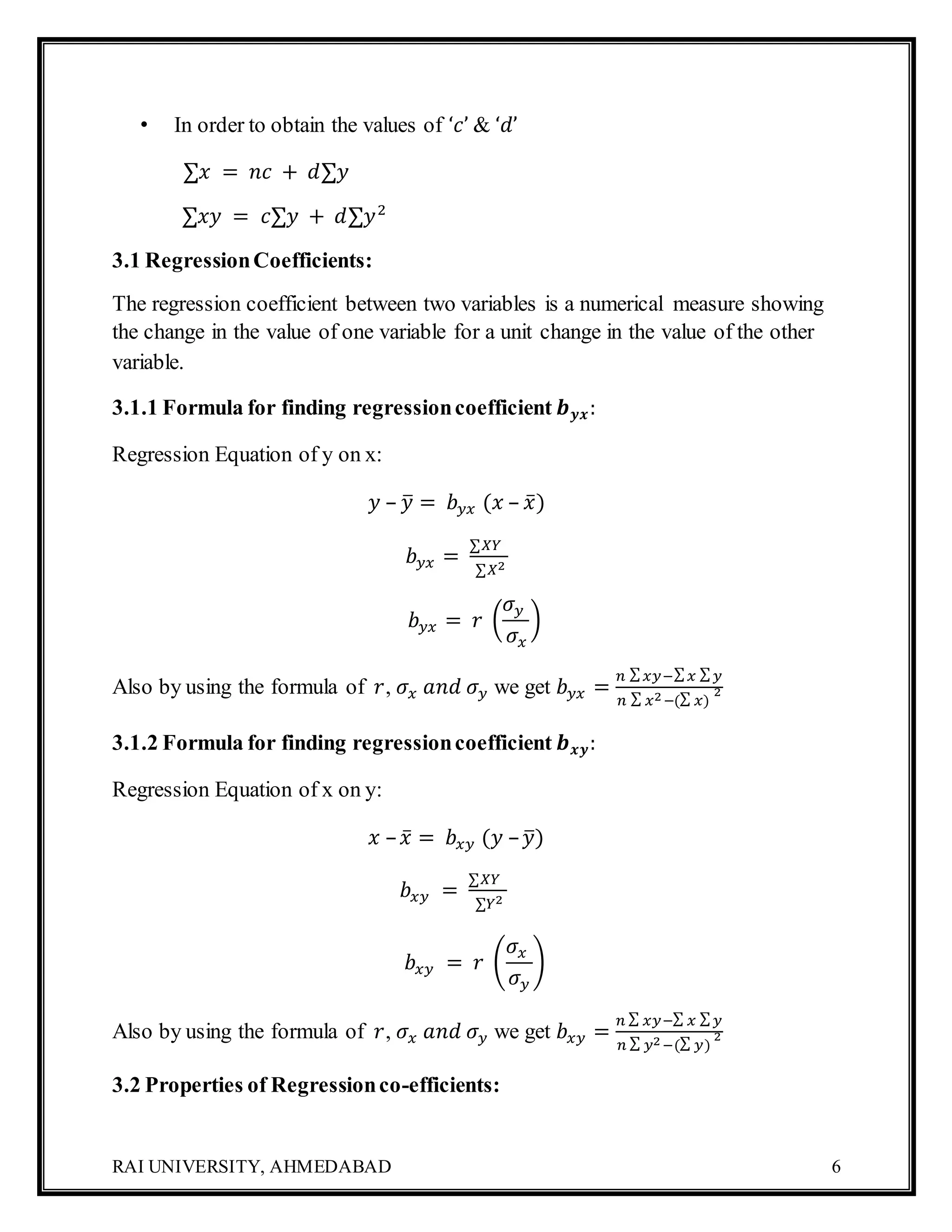 RAI UNIVERSITY, AHMEDABAD 6
• In order to obtain the values of ‘𝑐’ & ‘𝑑’
∑𝑥 = 𝑛𝑐 + 𝑑∑𝑦
∑𝑥𝑦 = 𝑐∑𝑦 + 𝑑∑𝑦2
3.1 RegressionCoefficients:
The regression coefficient between two variables is a numerical measure showing
the change in the value of one variable for a unit change in the value of the other
variable.
3.1.1 Formula for finding regressioncoefficient 𝒃 𝒚𝒙:
Regression Equation of y on x:
𝑦 – 𝑦̅ = 𝑏 𝑦𝑥 (𝑥 – 𝑥̅)
𝑏 𝑦𝑥 =
∑𝑋𝑌
∑𝑋2
𝑏 𝑦𝑥 = 𝑟 (
𝜎 𝑦
𝜎𝑥
)
Also by using the formula of 𝑟, 𝜎𝑥 𝑎𝑛𝑑 𝜎 𝑦 we get 𝑏 𝑦𝑥 =
𝑛 ∑ 𝑥𝑦−∑ 𝑥 ∑ 𝑦
𝑛 ∑ 𝑥2−(∑ 𝑥)
2
3.1.2 Formula for finding regressioncoefficient 𝒃 𝒙𝒚:
Regression Equation of x on y:
𝑥 – 𝑥̅ = 𝑏𝑥𝑦 (𝑦 – 𝑦̅)
𝑏𝑥𝑦 =
∑𝑋𝑌
∑𝑌2
𝑏𝑥𝑦 = 𝑟 (
𝜎𝑥
𝜎 𝑦
)
Also by using the formula of 𝑟, 𝜎𝑥 𝑎𝑛𝑑 𝜎 𝑦 we get 𝑏𝑥𝑦 =
𝑛 ∑ 𝑥𝑦−∑ 𝑥 ∑ 𝑦
𝑛 ∑ 𝑦2−(∑ 𝑦)
2
3.2 Properties of Regressionco-efficients:
 