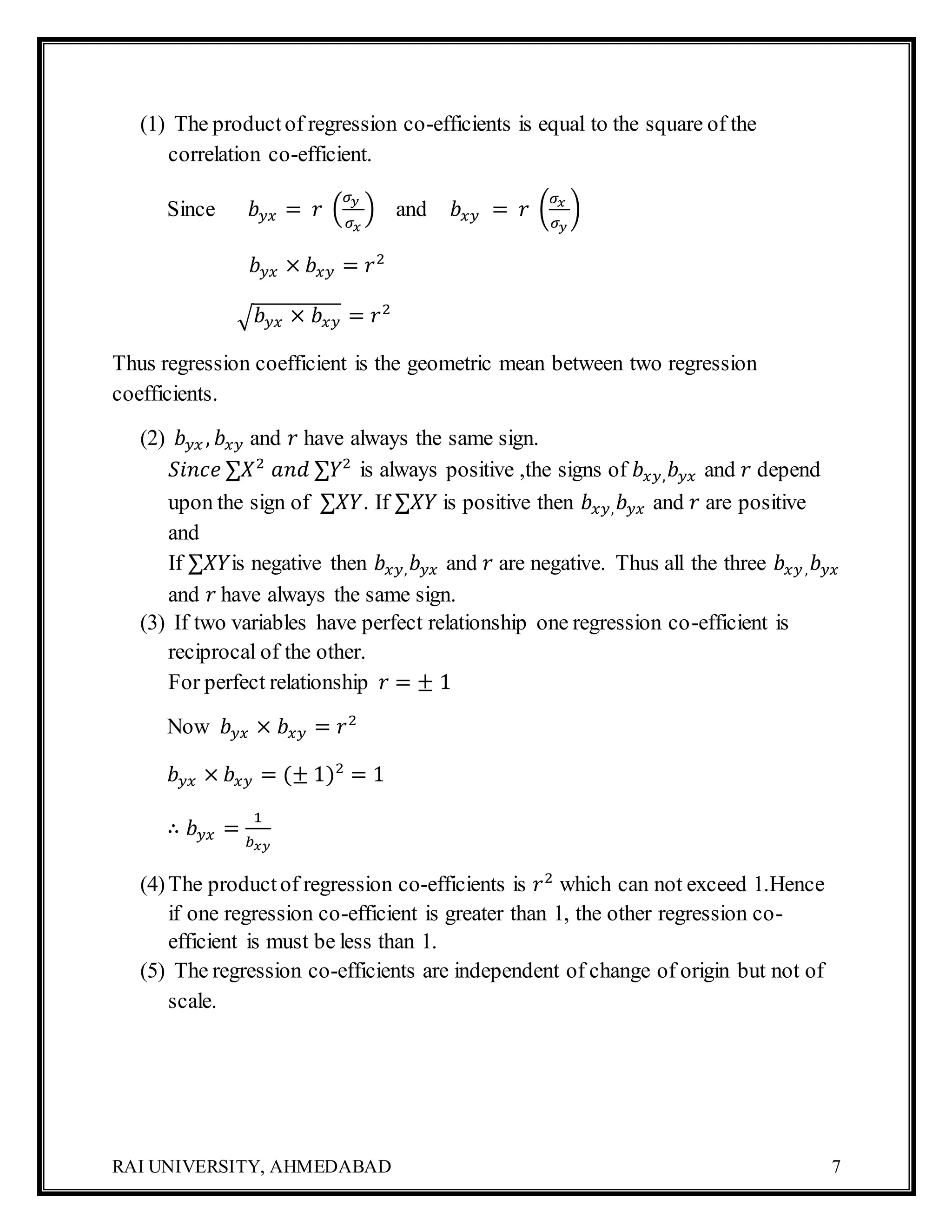RAI UNIVERSITY, AHMEDABAD 7
(1) The productof regression co-efficients is equal to the square of the
correlation co-efficient.
Since 𝑏 𝑦𝑥 = 𝑟 (
𝜎 𝑦
𝜎 𝑥
) and 𝑏𝑥𝑦 = 𝑟 (
𝜎 𝑥
𝜎 𝑦
)
𝑏 𝑦𝑥 × 𝑏𝑥𝑦 = 𝑟2
√ 𝑏 𝑦𝑥 × 𝑏𝑥𝑦 = 𝑟2
Thus regression coefficient is the geometric mean between two regression
coefficients.
(2) 𝑏 𝑦𝑥 , 𝑏𝑥𝑦 and 𝑟 have always the same sign.
𝑆𝑖𝑛𝑐𝑒 ∑𝑋2
𝑎𝑛𝑑 ∑𝑌2
is always positive ,the signs of 𝑏𝑥𝑦, 𝑏 𝑦𝑥 and 𝑟 depend
upon the sign of ∑𝑋𝑌. If ∑𝑋𝑌 is positive then 𝑏𝑥𝑦, 𝑏 𝑦𝑥 and 𝑟 are positive
and
If ∑𝑋𝑌is negative then 𝑏𝑥𝑦, 𝑏 𝑦𝑥 and 𝑟 are negative. Thus all the three 𝑏𝑥𝑦, 𝑏 𝑦𝑥
and 𝑟 have always the same sign.
(3) If two variables have perfect relationship one regression co-efficient is
reciprocal of the other.
For perfect relationship 𝑟 = ± 1
Now 𝑏 𝑦𝑥 × 𝑏𝑥𝑦 = 𝑟2
𝑏 𝑦𝑥 × 𝑏𝑥𝑦 = (± 1)2
= 1
∴ 𝑏 𝑦𝑥 =
1
𝑏 𝑥𝑦
(4)The productof regression co-efficients is 𝑟2
which can not exceed 1.Hence
if one regression co-efficient is greater than 1, the other regression co-
efficient is must be less than 1.
(5) The regression co-efficients are independent of change of origin but not of
scale.
 