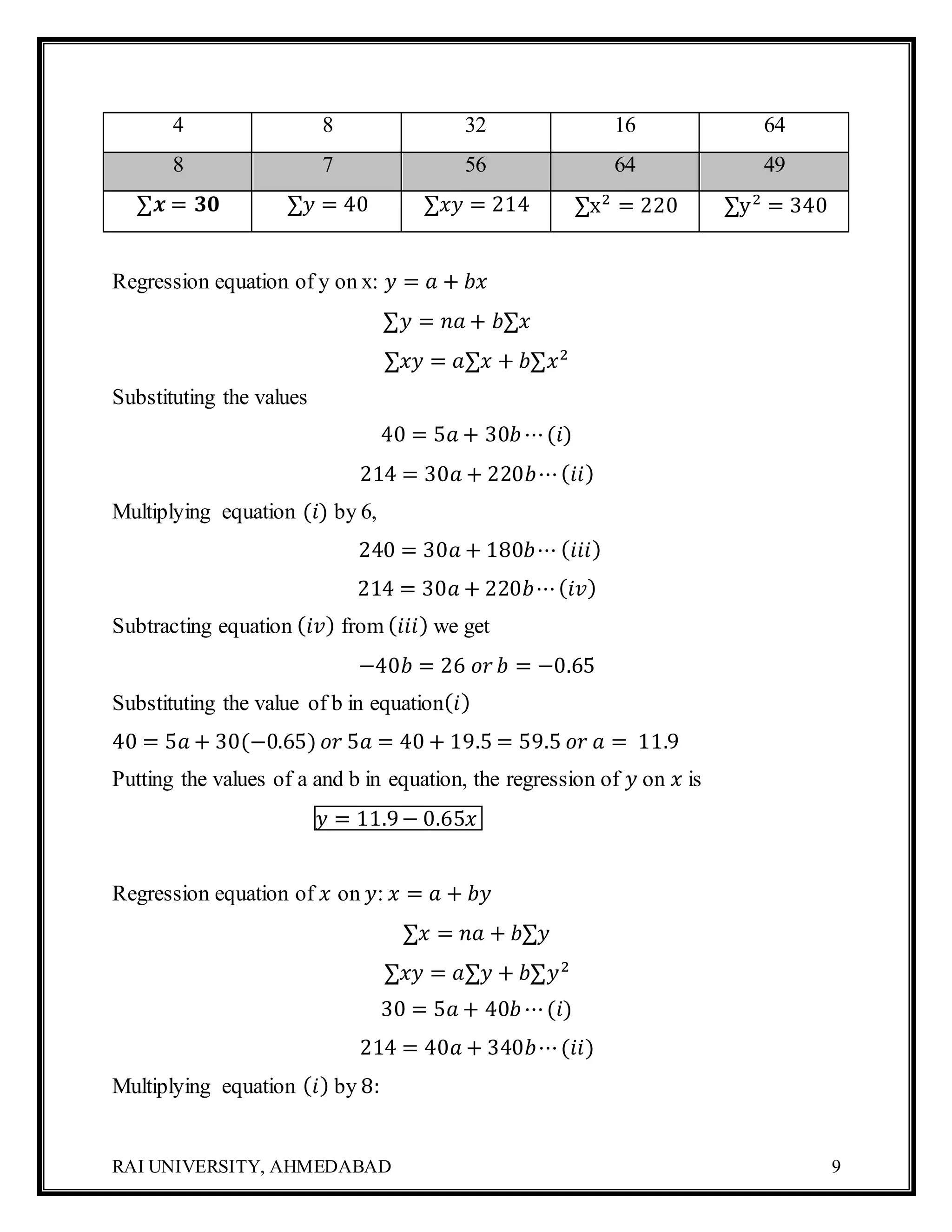 RAI UNIVERSITY, AHMEDABAD 9
4 8 32 16 64
8 7 56 64 49
∑𝒙 = 𝟑𝟎 ∑𝑦 = 40 ∑𝑥𝑦 = 214 ∑x2
= 220 ∑y2
= 340
Regression equation of y on x: 𝑦 = 𝑎 + 𝑏𝑥
∑𝑦 = 𝑛𝑎 + 𝑏∑𝑥
∑𝑥𝑦 = 𝑎∑𝑥 + 𝑏∑𝑥2
Substituting the values
40 = 5𝑎 + 30𝑏⋯(𝑖)
214 = 30𝑎 + 220𝑏⋯( 𝑖𝑖)
Multiplying equation (𝑖) by 6,
240 = 30𝑎 + 180𝑏⋯ ( 𝑖𝑖𝑖)
214 = 30𝑎 + 220𝑏⋯( 𝑖𝑣)
Subtracting equation ( 𝑖𝑣) from ( 𝑖𝑖𝑖) we get
−40𝑏 = 26 𝑜𝑟 𝑏 = −0.65
Substituting the value of b in equation( 𝑖)
40 = 5𝑎 + 30(−0.65) 𝑜𝑟 5𝑎 = 40 + 19.5 = 59.5 𝑜𝑟 𝑎 = 11.9
Putting the values of a and b in equation, the regression of 𝑦 on 𝑥 is
𝑦 = 11.9− 0.65𝑥
Regression equation of 𝑥 on 𝑦: 𝑥 = 𝑎 + 𝑏𝑦
∑𝑥 = 𝑛𝑎 + 𝑏∑𝑦
∑𝑥𝑦 = 𝑎∑𝑦 + 𝑏∑𝑦2
30 = 5𝑎 + 40𝑏⋯(𝑖)
214 = 40𝑎 + 340𝑏⋯(𝑖𝑖)
Multiplying equation ( 𝑖) by 8:
 