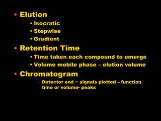 • Elution
• Isocratic
• Stepwise
• Gradient
• Retention Time
• Time taken each compound to emerge
• Volume mobile phase – elution volume
• Chromatogram
− Detector end ~ signals plotted – function
time or volume- peaks
 