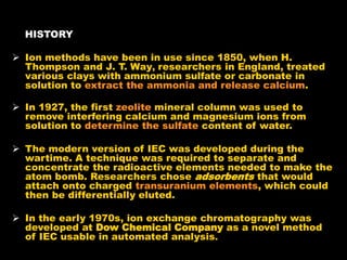 HISTORY
 Ion methods have been in use since 1850, when H.
Thompson and J. T. Way, researchers in England, treated
various clays with ammonium sulfate or carbonate in
solution to extract the ammonia and release calcium.
 In 1927, the first zeolite mineral column was used to
remove interfering calcium and magnesium ions from
solution to determine the sulfate content of water.
 The modern version of IEC was developed during the
wartime. A technique was required to separate and
concentrate the radioactive elements needed to make the
atom bomb. Researchers chose adsorbents that would
attach onto charged transuranium elements, which could
then be differentially eluted.
 In the early 1970s, ion exchange chromatography was
developed at Dow Chemical Company as a novel method
of IEC usable in automated analysis.
 