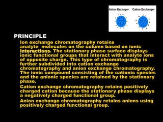 PRINCIPLE
Ion exchange chromatography retains
analyte molecules on the column based on ionic
interactions. The stationary phase surface displays
ionic functional groups that interact with analyte ions
of opposite charge. This type of chromatography is
further subdivided into cation exchange
chromatography and anion exchange chromatography.
The ionic compound consisting of the cationic species
and the anionic species are retained by the stationary
phase.
Cation exchange chromatography retains positively
charged cation because the stationary phase displays
a negatively charged functional group.
Anion exchange chromatography retains anions using
positively charged functional group.
 