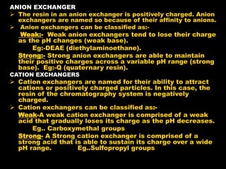 ANION EXCHANGER
 The resin in an anion exchanger is positively charged. Anion
exchangers are named so because of their affinity to anions.
 Anion exchangers can be classified as:-
Weak:- Weak anion exchangers tend to lose their charge
as the pH changes (weak base).
Eg:-DEAE (diethylaminoethane).
Strong:- Strong anion exchangers are able to maintain
their positive charges across a variable pH range (strong
base). Eg:-Q (quaternary resin).
CATION EXCHANGERS
 Cation exchangers are named for their ability to attract
cations or positively charged particles. In this case, the
resin of the chromatography system is negatively
charged.
 Cation exchangers can be classified as:-
Weak-A weak cation exchanger is comprised of a weak
acid that gradually loses its charge as the pH decreases.
Eg.. Carboxymethal groups
Strong- A Strong cation exchanger is comprised of a
strong acid that is able to sustain its charge over a wide
pH range. Eg..Sulfopropyl groups
 