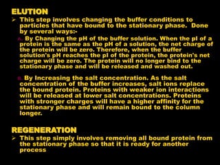 ELUTION
 This step involves changing the buffer conditions to
particles that have bound to the stationary phase. Done
by several ways:-
A. By Changing the pH of the buffer solution. When the pI of a
protein is the same as the pH of a solution, the net charge of
the protein will be zero. Therefore, when the buffer
solution's pH reaches the pI of the protein, the protein's net
charge will be zero. The protein will no longer bind to the
stationary phase and will be released and washed out.
B. By Increasing the salt concentration. As the salt
concentration of the buffer increases, salt ions replace
the bound protein. Proteins with weaker ion interactions
will be released at lower salt concentrations. Proteins
with stronger charges will have a higher affinity for the
stationary phase and will remain bound to the column
longer.
REGENERATION
 This step simply involves removing all bound protein from
the stationary phase so that it is ready for another
process
 