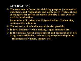 APPLICATIONS
 The treatment of water for drinking purpose (commercial,
industrial, and residential), and wastewater treatment. Ion
exchangers can soften the water, deionize it, and even be
used in desalination.
 Seperation of Protiens and Polysacharides, Nucleotides,
Amino acids, Vitamins
 The recovery of valuable metals is also possible.
 In food industry – wine making, sugar manufacture.
 In the medical world, development and preparation of key
drugs and antibiotics, such as streptomycin and quinine.
Treatments for ulcers, kidneys etc.
 