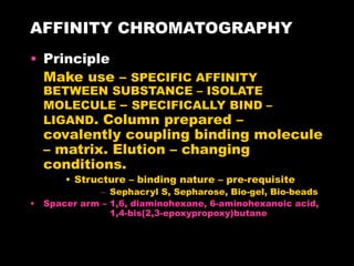 AFFINITY CHROMATOGRAPHY
• Principle
Make use – SPECIFIC AFFINITY
BETWEEN SUBSTANCE – ISOLATE
MOLECULE – SPECIFICALLY BIND –
LIGAND. Column prepared –
covalently coupling binding molecule
– matrix. Elution – changing
conditions.
• Structure – binding nature – pre-requisite
– Sephacryl S, Sepharose, Bio-gel, Bio-beads
• Spacer arm – 1,6, diaminohexane, 6-aminohexanoic acid,
1,4-bis(2,3-epoxypropoxy)butane
 