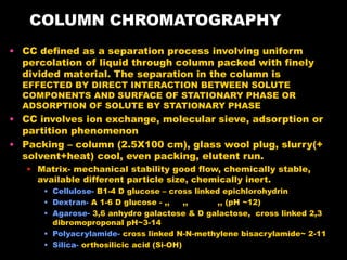 COLUMN CHROMATOGRAPHY
• CC defined as a separation process involving uniform
percolation of liquid through column packed with finely
divided material. The separation in the column is
EFFECTED BY DIRECT INTERACTION BETWEEN SOLUTE
COMPONENTS AND SURFACE OF STATIONARY PHASE OR
ADSORPTION OF SOLUTE BY STATIONARY PHASE
• CC involves ion exchange, molecular sieve, adsorption or
partition phenomenon
• Packing – column (2.5X100 cm), glass wool plug, slurry(+
solvent+heat) cool, even packing, elutent run.
• Matrix- mechanical stability good flow, chemically stable,
available different particle size, chemically inert.
• Cellulose- B1-4 D glucose – cross linked epichlorohydrin
• Dextran- A 1-6 D glucose - ,, ,, ,, (pH ~12)
• Agarose- 3,6 anhydro galactose & D galactose, cross linked 2,3
dibromoproponal pH~3-14
• Polyacrylamide- cross linked N-N-methylene bisacrylamide~ 2-11
• Silica- orthosilicic acid (Si-OH)
 