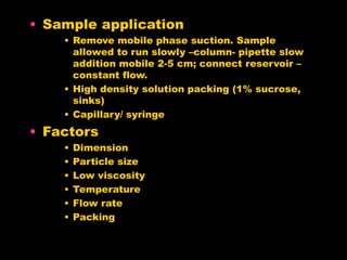 • Sample application
• Remove mobile phase suction. Sample
allowed to run slowly –column- pipette slow
addition mobile 2-5 cm; connect reservoir –
constant flow.
• High density solution packing (1% sucrose,
sinks)
• Capillary/ syringe
• Factors
• Dimension
• Particle size
• Low viscosity
• Temperature
• Flow rate
• Packing
 