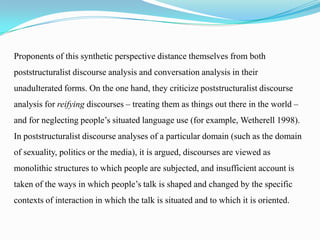 Proponents of this synthetic perspective distance themselves from both
poststructuralist discourse analysis and conversation analysis in their

unadulterated forms. On the one hand, they criticize poststructuralist discourse
analysis for reifying discourses – treating them as things out there in the world –
and for neglecting people’s situated language use (for example, Wetherell 1998).
In poststructuralist discourse analyses of a particular domain (such as the domain
of sexuality, politics or the media), it is argued, discourses are viewed as
monolithic structures to which people are subjected, and insufficient account is
taken of the ways in which people’s talk is shaped and changed by the specific
contexts of interaction in which the talk is situated and to which it is oriented.

 