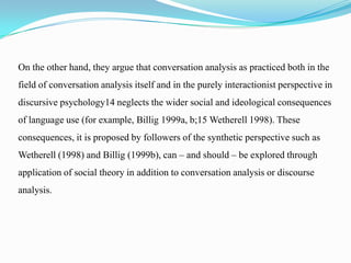 On the other hand, they argue that conversation analysis as practiced both in the
field of conversation analysis itself and in the purely interactionist perspective in
discursive psychology14 neglects the wider social and ideological consequences
of language use (for example, Billig 1999a, b;15 Wetherell 1998). These
consequences, it is proposed by followers of the synthetic perspective such as

Wetherell (1998) and Billig (1999b), can – and should – be explored through
application of social theory in addition to conversation analysis or discourse
analysis.

 