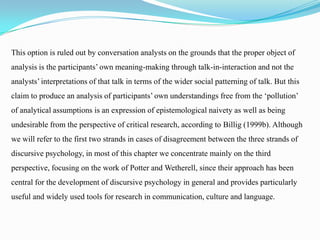 This option is ruled out by conversation analysts on the grounds that the proper object of
analysis is the participants’ own meaning-making through talk-in-interaction and not the
analysts’ interpretations of that talk in terms of the wider social patterning of talk. But this
claim to produce an analysis of participants’ own understandings free from the ‘pollution’
of analytical assumptions is an expression of epistemological naivety as well as being
undesirable from the perspective of critical research, according to Billig (1999b). Although

we will refer to the first two strands in cases of disagreement between the three strands of
discursive psychology, in most of this chapter we concentrate mainly on the third
perspective, focusing on the work of Potter and Wetherell, since their approach has been
central for the development of discursive psychology in general and provides particularly

useful and widely used tools for research in communication, culture and language.

 