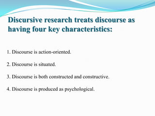 Discursive research treats discourse as
having four key characteristics:
1. Discourse is action-oriented.
2. Discourse is situated.
3. Discourse is both constructed and constructive.

4. Discourse is produced as psychological.

 