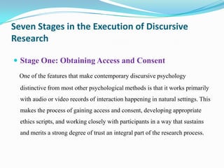 Seven Stages in the Execution of Discursive
Research
 Stage One: Obtaining Access and Consent
One of the features that make contemporary discursive psychology
distinctive from most other psychological methods is that it works primarily

with audio or video records of interaction happening in natural settings. This
makes the process of gaining access and consent, developing appropriate
ethics scripts, and working closely with participants in a way that sustains
and merits a strong degree of trust an integral part of the research process.

 