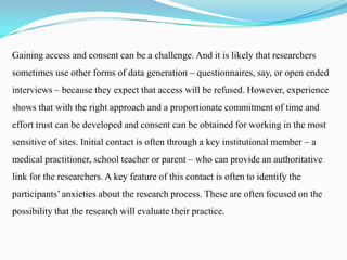 Gaining access and consent can be a challenge. And it is likely that researchers

sometimes use other forms of data generation – questionnaires, say, or open ended
interviews – because they expect that access will be refused. However, experience
shows that with the right approach and a proportionate commitment of time and
effort trust can be developed and consent can be obtained for working in the most
sensitive of sites. Initial contact is often through a key institutional member – a
medical practitioner, school teacher or parent – who can provide an authoritative
link for the researchers. A key feature of this contact is often to identify the
participants’ anxieties about the research process. These are often focused on the
possibility that the research will evaluate their practice.

 