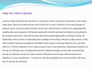 Stage Two: Data Collection
In terms of data collection the main aim is to develop an archive of records of interaction in the setting
under study. There are no hard and fast rules for the size of such a collection. Even small amounts of
material can be a basis for useful research; but the more material there is and the more appropriate the
sampling then more questions will become analytically tractable and more confidence can be placed in
the research conclusions. Time and resources devoted to getting high quality recordings will pay off
handsomely when it comes to transcribing the recordings and working with them in data sessions. Solid
state recorders with good microphones and digital video cameras with large hard disc drives are both
effective. It will be important to have video records of face to face interaction. Researchers should err on

the side of collecting more recordings than planned. Digital recordings can be easily stored and they
provide an important resource for future research. Participants do the data collection themselves.
Simplicity is a key consideration – it minimizes what the participants have to learn and the effort they
have to put into the collection.

 