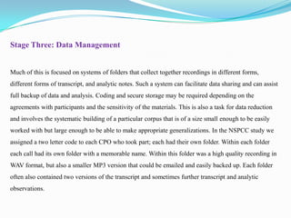 Stage Three: Data Management

Much of this is focused on systems of folders that collect together recordings in different forms,
different forms of transcript, and analytic notes. Such a system can facilitate data sharing and can assist
full backup of data and analysis. Coding and secure storage may be required depending on the
agreements with participants and the sensitivity of the materials. This is also a task for data reduction

and involves the systematic building of a particular corpus that is of a size small enough to be easily
worked with but large enough to be able to make appropriate generalizations. In the NSPCC study we
assigned a two letter code to each CPO who took part; each had their own folder. Within each folder
each call had its own folder with a memorable name. Within this folder was a high quality recording in
WAV format, but also a smaller MP3 version that could be emailed and easily backed up. Each folder
often also contained two versions of the transcript and sometimes further transcript and analytic
observations.

 