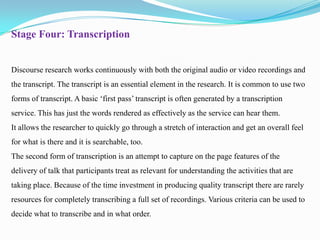 Stage Four: Transcription

Discourse research works continuously with both the original audio or video recordings and
the transcript. The transcript is an essential element in the research. It is common to use two
forms of transcript. A basic ‘first pass’ transcript is often generated by a transcription
service. This has just the words rendered as effectively as the service can hear them.

It allows the researcher to quickly go through a stretch of interaction and get an overall feel
for what is there and it is searchable, too.
The second form of transcription is an attempt to capture on the page features of the
delivery of talk that participants treat as relevant for understanding the activities that are
taking place. Because of the time investment in producing quality transcript there are rarely
resources for completely transcribing a full set of recordings. Various criteria can be used to
decide what to transcribe and in what order.

 