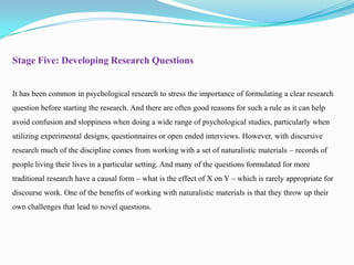 Stage Five: Developing Research Questions

It has been common in psychological research to stress the importance of formulating a clear research
question before starting the research. And there are often good reasons for such a rule as it can help
avoid confusion and sloppiness when doing a wide range of psychological studies, particularly when
utilizing experimental designs, questionnaires or open ended interviews. However, with discursive
research much of the discipline comes from working with a set of naturalistic materials – records of
people living their lives in a particular setting. And many of the questions formulated for more
traditional research have a causal form – what is the effect of X on Y – which is rarely appropriate for

discourse work. One of the benefits of working with naturalistic materials is that they throw up their
own challenges that lead to novel questions.

 