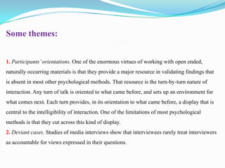 Some themes:
1. Participants’ orientations. One of the enormous virtues of working with open ended,
naturally occurring materials is that they provide a major resource in validating findings that
is absent in most other psychological methods. That resource is the turn-by-turn nature of

interaction. Any turn of talk is oriented to what came before, and sets up an environment for
what comes next. Each turn provides, in its orientation to what came before, a display that is
central to the intelligibility of interaction. One of the limitations of most psychological
methods is that they cut across this kind of display.

2. Deviant cases. Studies of media interviews show that interviewees rarely treat interviewers
as accountable for views expressed in their questions.

 