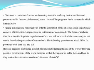 • Discourse is best viewed not as an abstract system (the tendency in structuralism and
poststructuralist theories of discourse) but as ‘situated’ language use in the contexts in which
it takes place.
• People use discourse rhetorically in order to accomplish forms of social action in particular
contexts of interaction. Language use is, in this sense, ‘occasioned’. The focus of analysis,
then, is not on the linguistic organization of text and talk as in critical discourse analysis but
on the rhetorical organization of text and talk. The following questions are asked. What do
people do with their text and talk?
How are accounts established as solid, real and stable representations of the world? How are
people’s constructions of the world designed so that they appear as stable facts, and how do
they undermine alternative versions (‘dilemmas of stake’)?

 