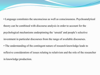 • Language constitutes the unconscious as well as consciousness. Psychoanalytical
theory can be combined with discourse analysis in order to account for the

psychological mechanisms underpinning the ‘unsaid’ and people’s selective
investment in particular discourses from the range of available discourses.
• The understanding of the contingent nature of research knowledge leads to
reflexive consideration of issues relating to relativism and the role of the researcher
in knowledge production.

 